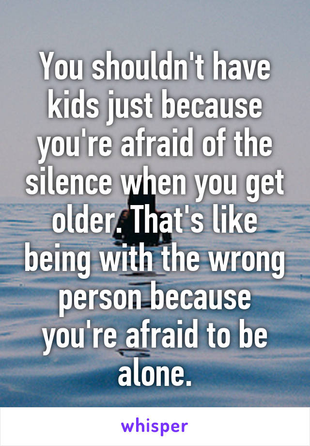 You shouldn't have kids just because you're afraid of the silence when you get older. That's like being with the wrong person because you're afraid to be alone.