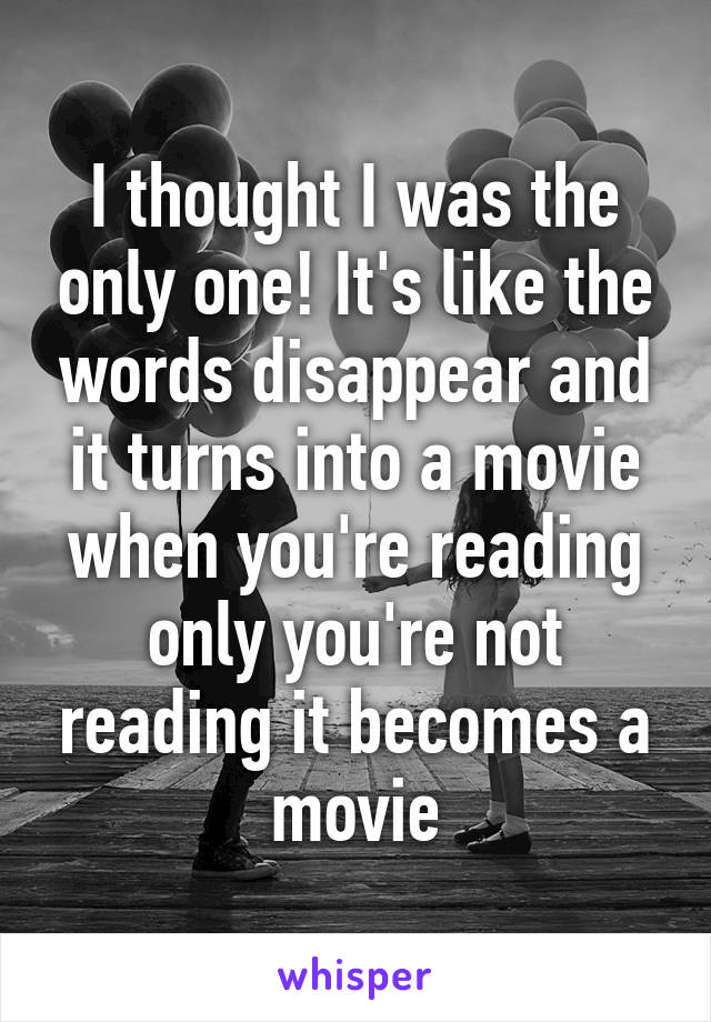 I thought I was the only one! It's like the words disappear and it turns into a movie when you're reading only you're not reading it becomes a movie