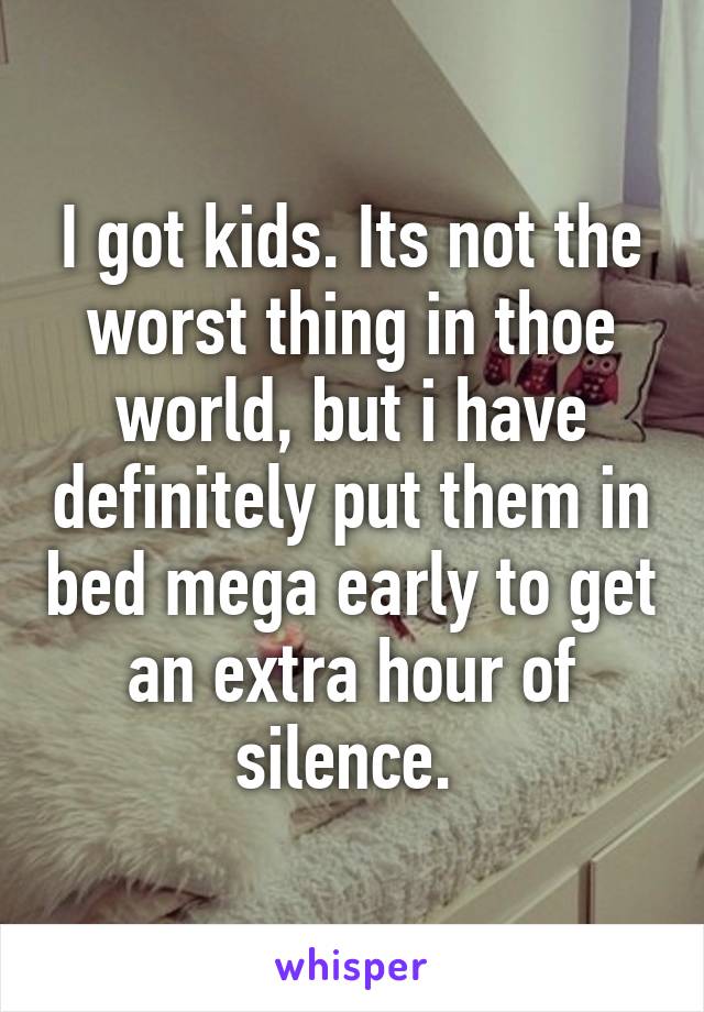 I got kids. Its not the worst thing in thoe world, but i have definitely put them in bed mega early to get an extra hour of silence. 