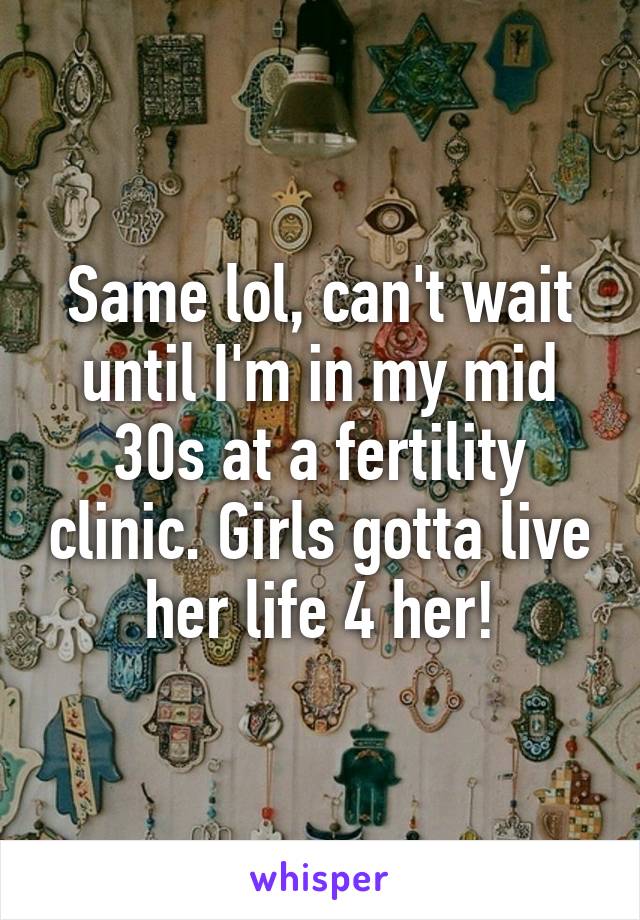 Same lol, can't wait until I'm in my mid 30s at a fertility clinic. Girls gotta live her life 4 her!