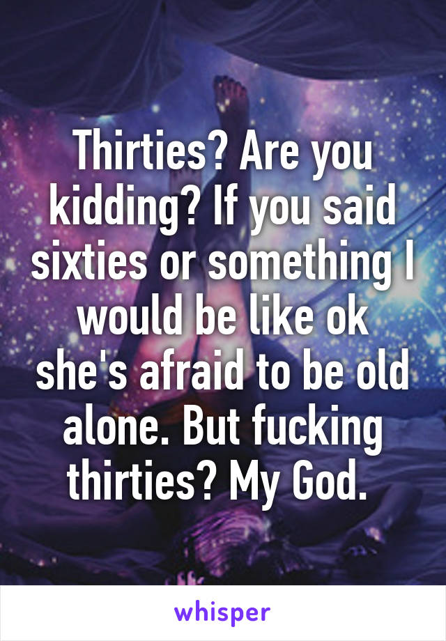 Thirties? Are you kidding? If you said sixties or something I would be like ok she's afraid to be old alone. But fucking thirties? My God. 