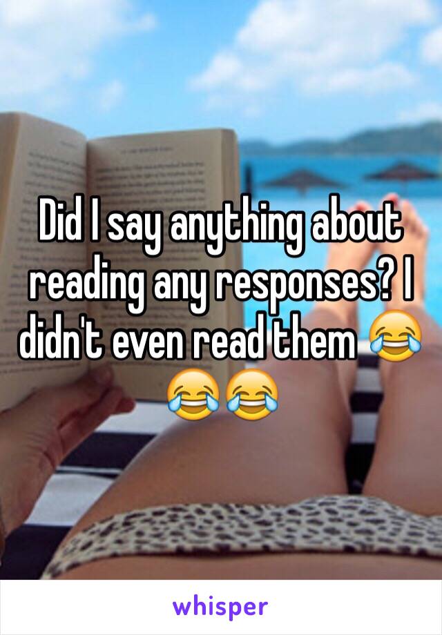 Did I say anything about reading any responses? I didn't even read them 😂😂😂