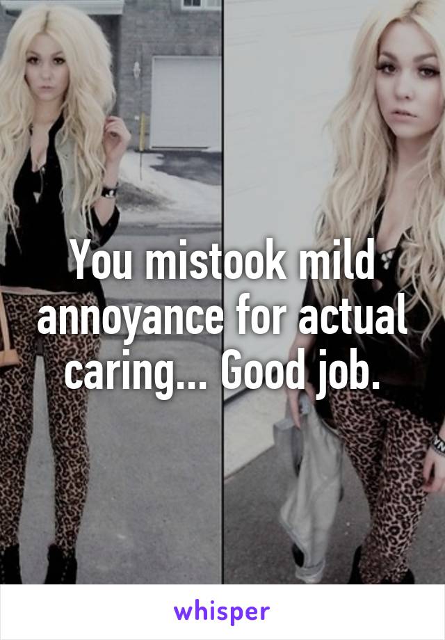 You mistook mild annoyance for actual caring... Good job.