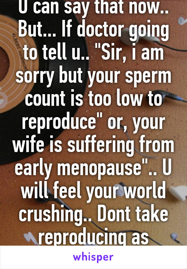 U can say that now.. But... If doctor going to tell u.. "Sir, i am sorry but your sperm count is too low to reproduce" or, your wife is suffering from early menopause".. U will feel your world crushing.. Dont take reproducing as granted.. 