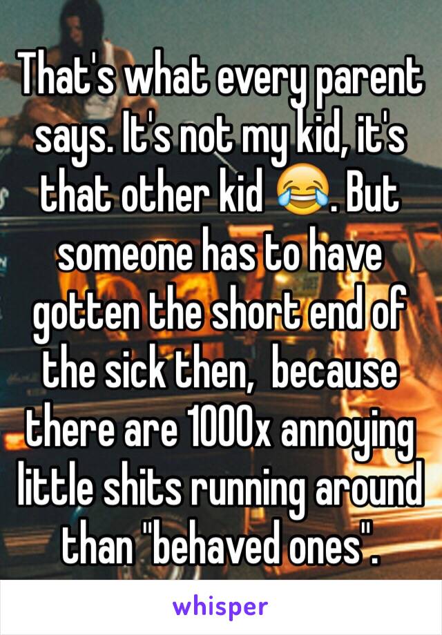 That's what every parent says. It's not my kid, it's that other kid 😂. But someone has to have gotten the short end of the sick then,  because there are 1000x annoying little shits running around than "behaved ones". 