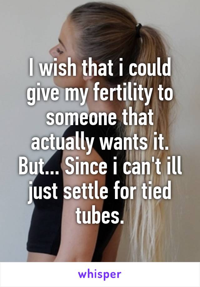 I wish that i could give my fertility to someone that actually wants it. But... Since i can't ill just settle for tied tubes.