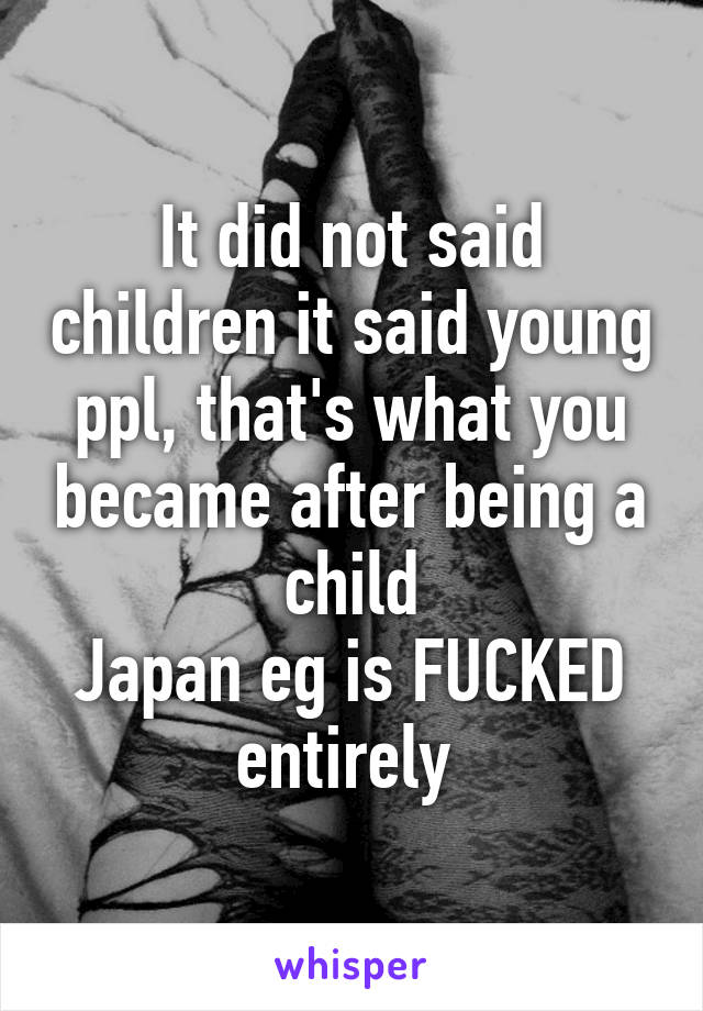 It did not said children it said young ppl, that's what you became after being a child
Japan eg is FUCKED entirely 