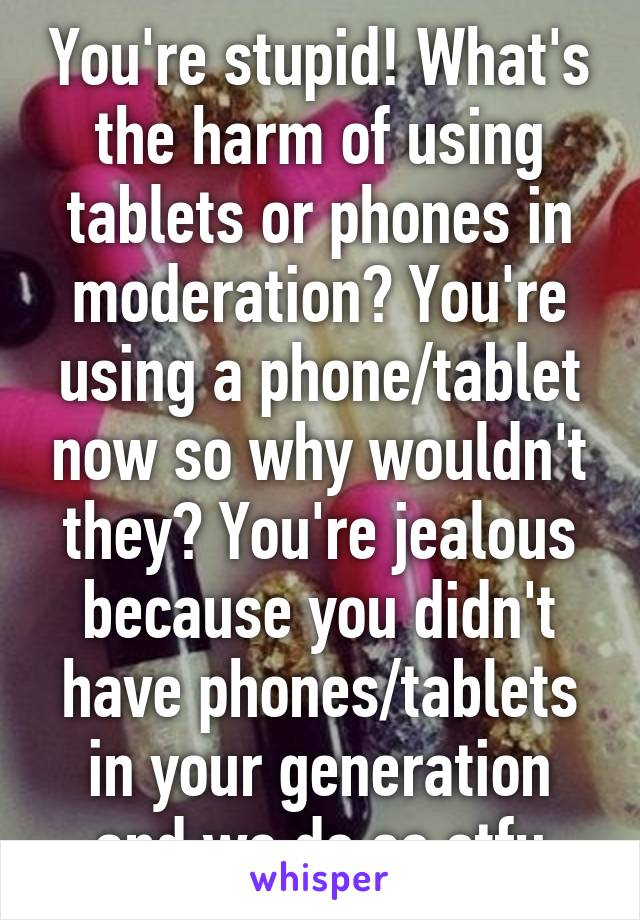 You're stupid! What's the harm of using tablets or phones in moderation? You're using a phone/tablet now so why wouldn't they? You're jealous because you didn't have phones/tablets in your generation and we do so stfu