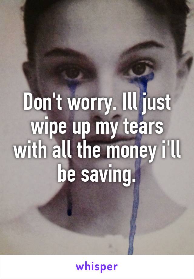 Don't worry. Ill just wipe up my tears with all the money i'll be saving.