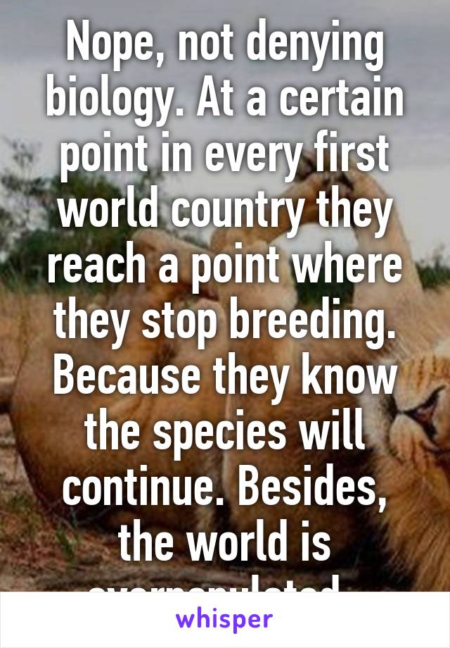 Nope, not denying biology. At a certain point in every first world country they reach a point where they stop breeding. Because they know the species will continue. Besides, the world is overpopulated. 