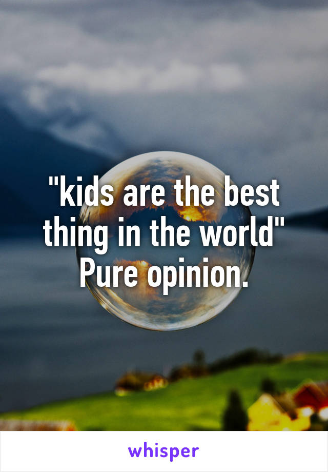 "kids are the best thing in the world"
Pure opinion.