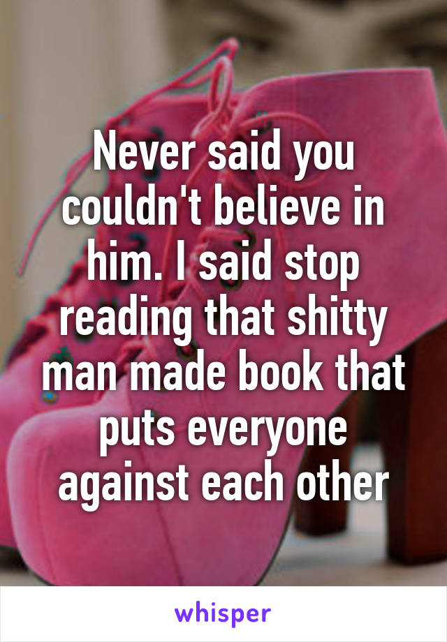 Never said you couldn't believe in him. I said stop reading that shitty man made book that puts everyone against each other