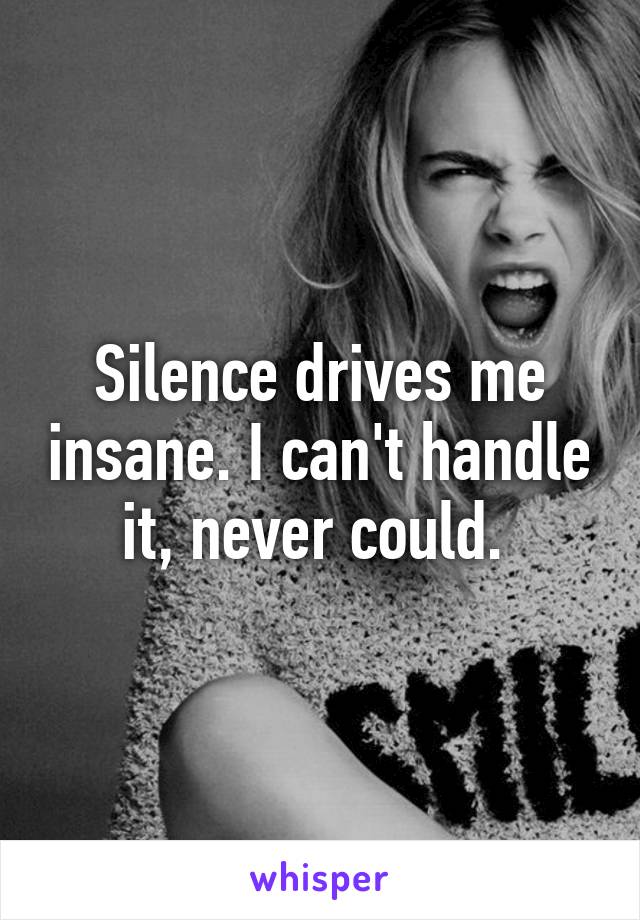 Silence drives me insane. I can't handle it, never could. 