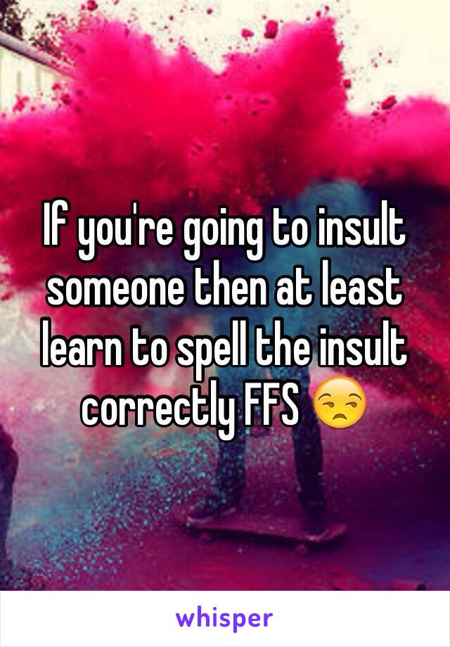 If you're going to insult someone then at least learn to spell the insult correctly FFS 😒