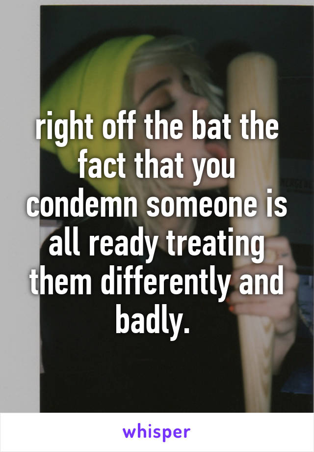 right off the bat the fact that you condemn someone is all ready treating them differently and badly. 