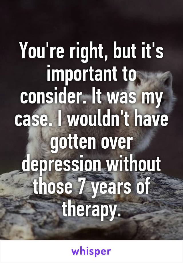 You're right, but it's important to consider. It was my case. I wouldn't have gotten over depression without those 7 years of therapy.