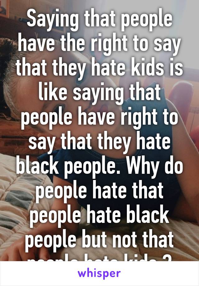 Saying that people have the right to say that they hate kids is like saying that people have right to say that they hate black people. Why do people hate that people hate black people but not that people hate kids ?