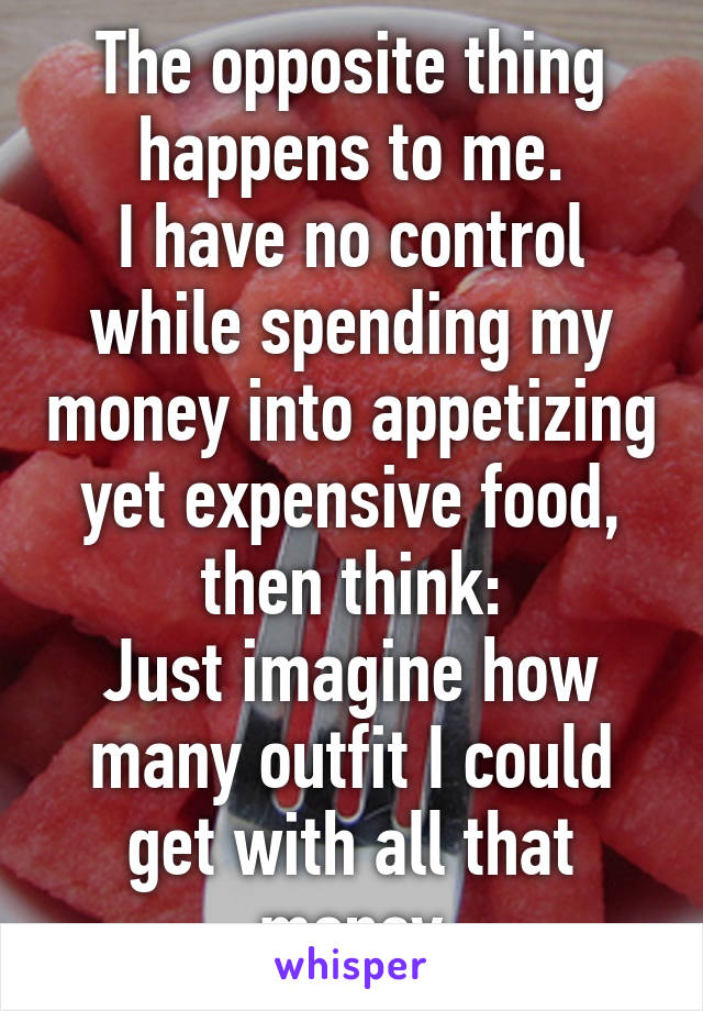 The opposite thing happens to me.
I have no control while spending my money into appetizing yet expensive food, then think:
Just imagine how many outfit I could get with all that money