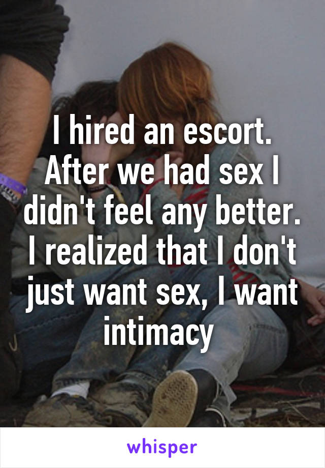 I hired an escort. After we had sex I didn't feel any better. I realized that I don't just want sex, I want intimacy 
