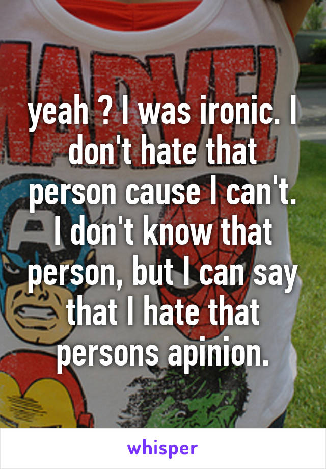 yeah ? I was ironic. I don't hate that person cause I can't. I don't know that person, but I can say that I hate that persons apinion.