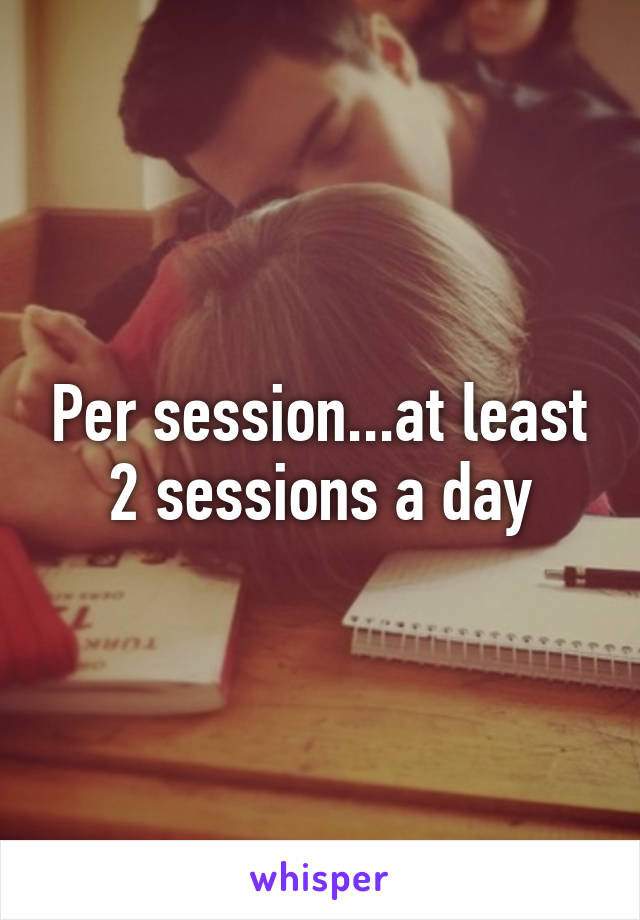 Per session...at least 2 sessions a day