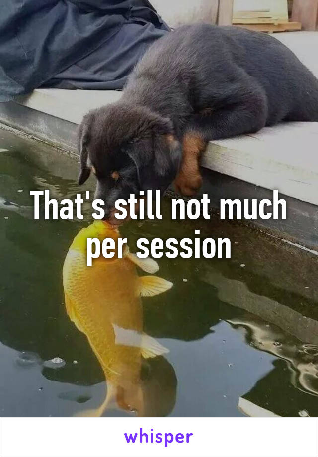 That's still not much per session