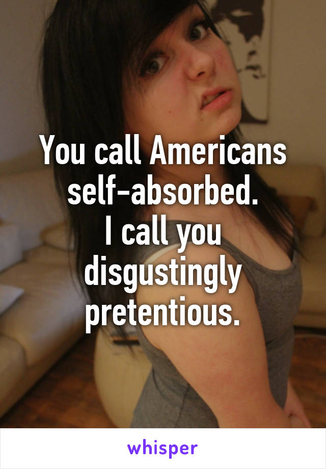 You call Americans self-absorbed.
I call you disgustingly pretentious.