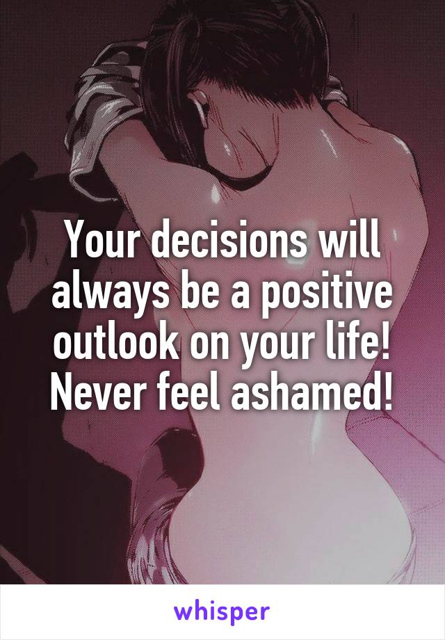 Your decisions will always be a positive outlook on your life! Never feel ashamed!