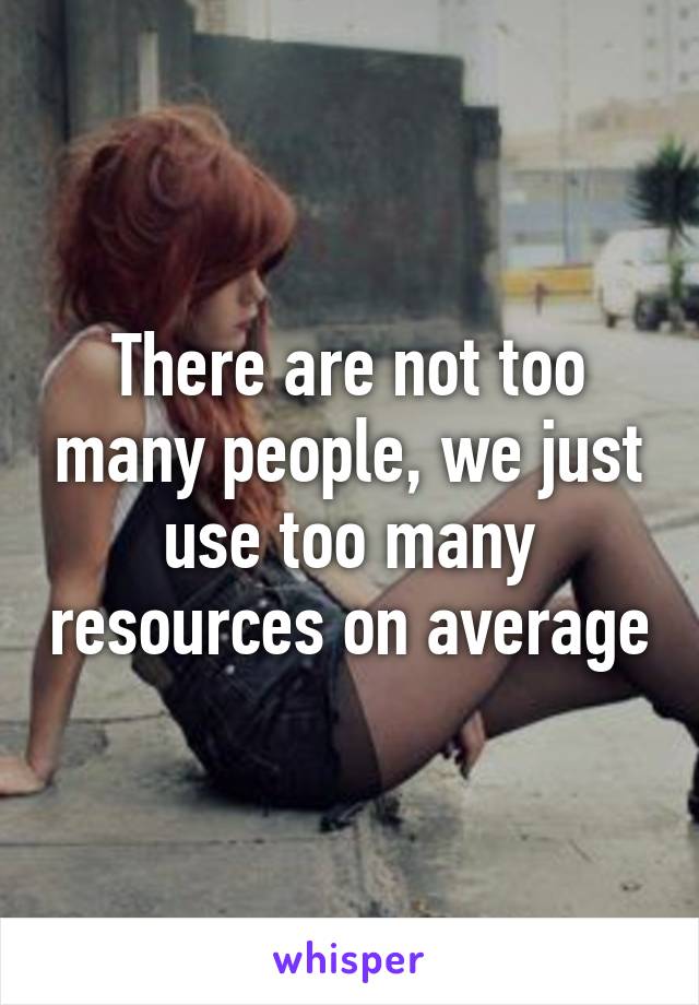 There are not too many people, we just use too many resources on average