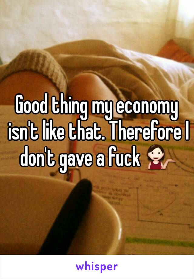 Good thing my economy isn't like that. Therefore I don't gave a fuck 💁