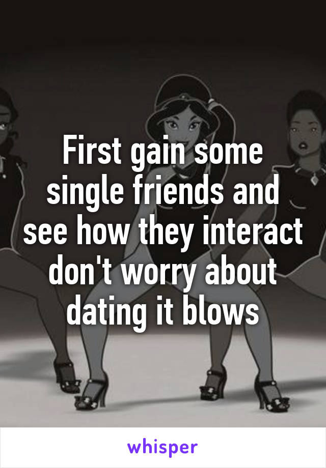 First gain some single friends and see how they interact don't worry about dating it blows