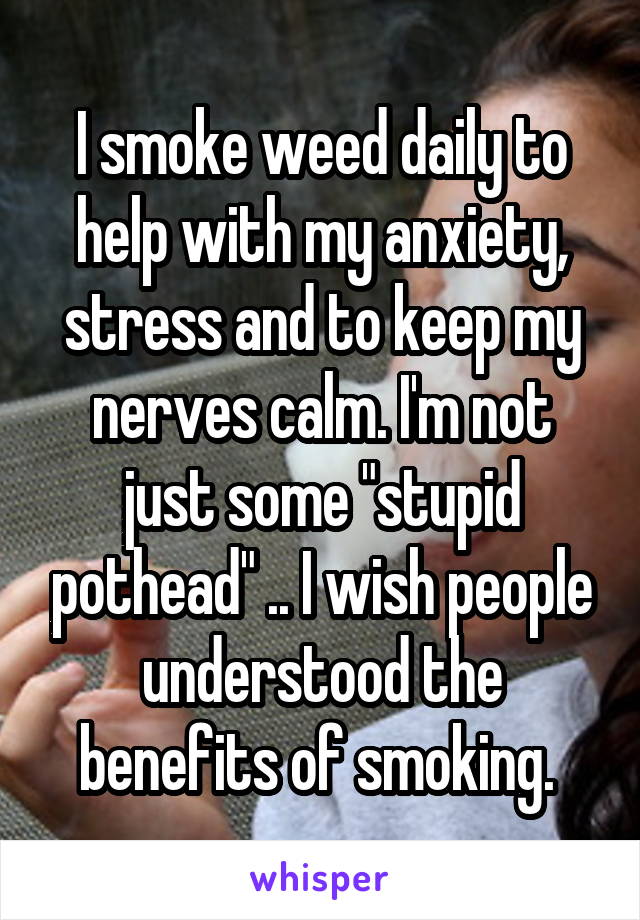I smoke weed daily to help with my anxiety, stress and to keep my nerves calm. I'm not just some "stupid pothead" .. I wish people understood the benefits of smoking. 