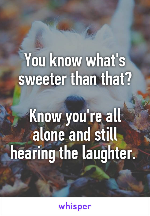 You know what's sweeter than that?

Know you're all alone and still hearing the laughter. 