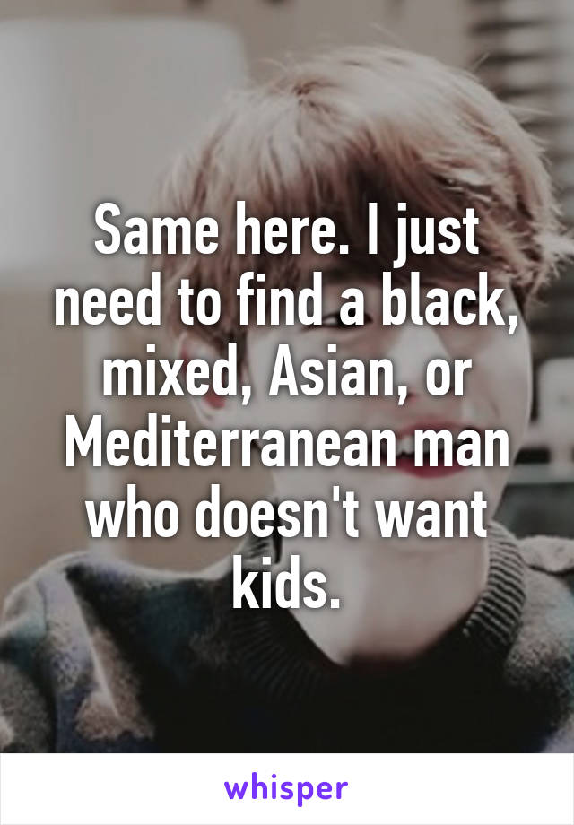 Same here. I just need to find a black, mixed, Asian, or Mediterranean man who doesn't want kids.