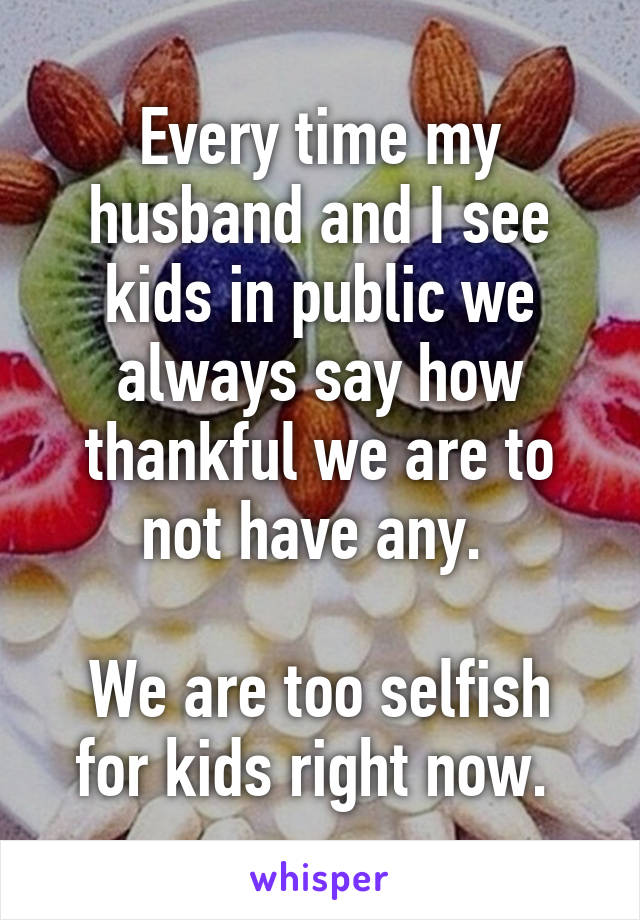 Every time my husband and I see kids in public we always say how thankful we are to not have any. 

We are too selfish for kids right now. 