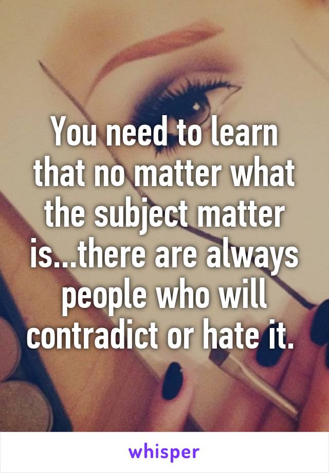 You need to learn that no matter what the subject matter is...there are always people who will contradict or hate it. 