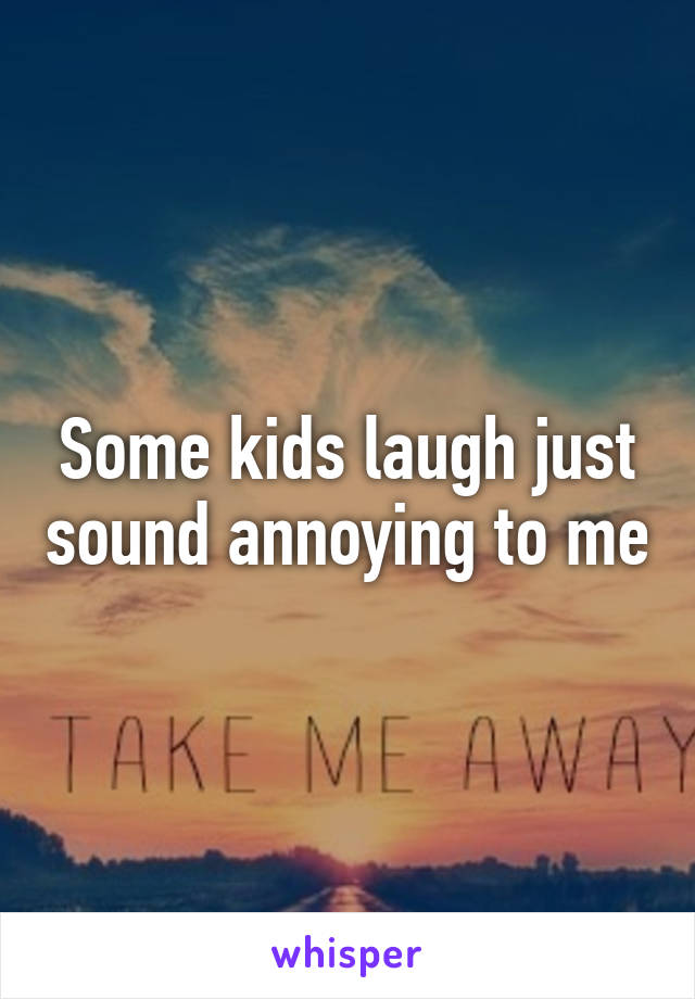 Some kids laugh just sound annoying to me