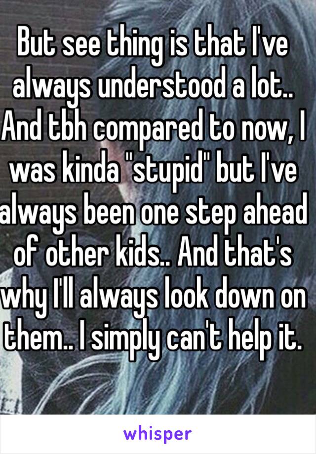 But see thing is that I've always understood a lot.. And tbh compared to now, I was kinda "stupid" but I've always been one step ahead of other kids.. And that's why I'll always look down on them.. I simply can't help it. 