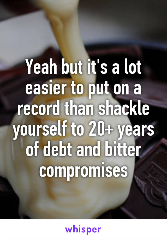 Yeah but it's a lot easier to put on a record than shackle yourself to 20+ years of debt and bitter compromises