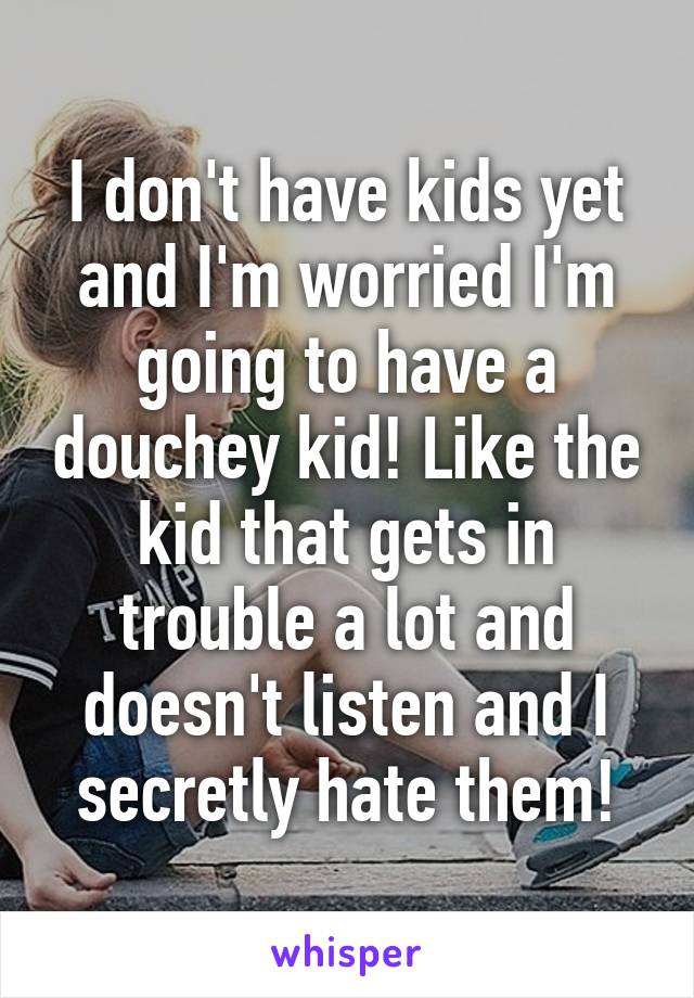 I don't have kids yet and I'm worried I'm going to have a douchey kid! Like the kid that gets in trouble a lot and doesn't listen and I secretly hate them!