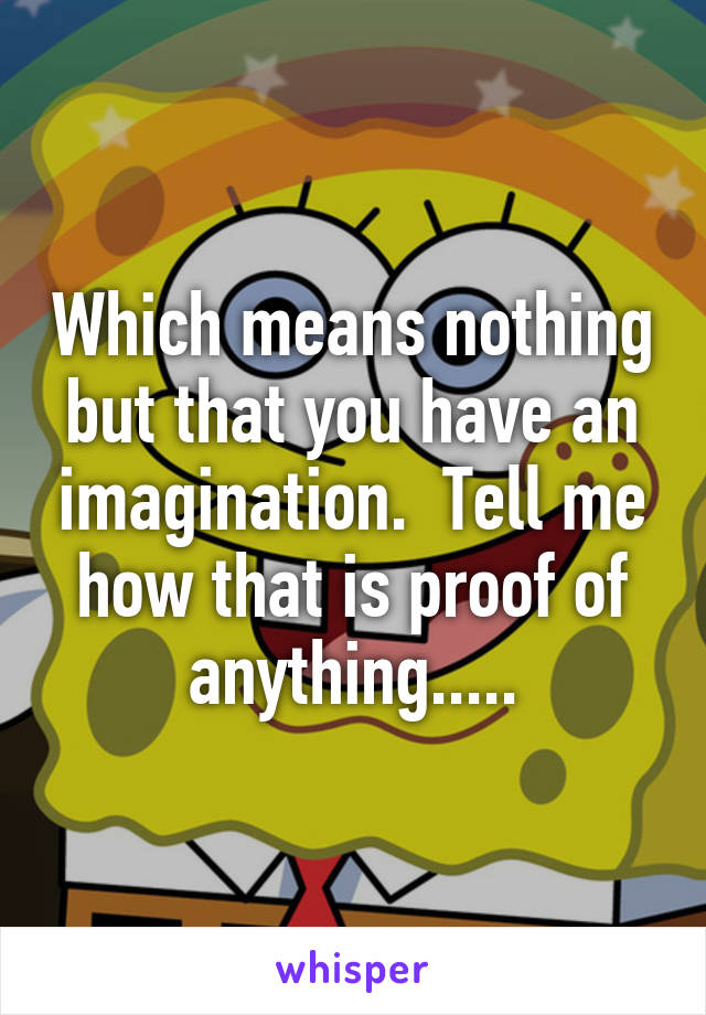 Which means nothing but that you have an imagination.  Tell me how that is proof of anything.....