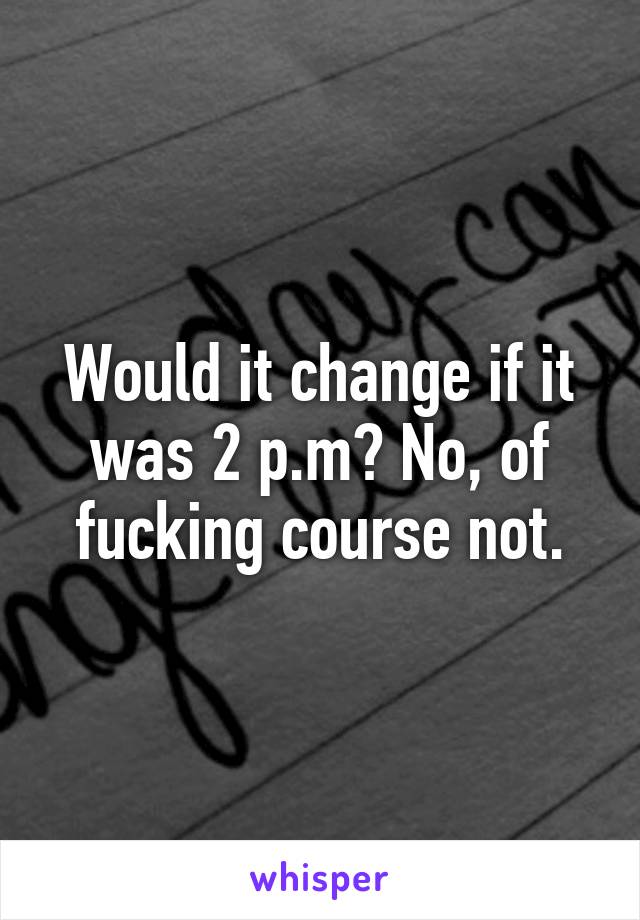 Would it change if it was 2 p.m? No, of fucking course not.