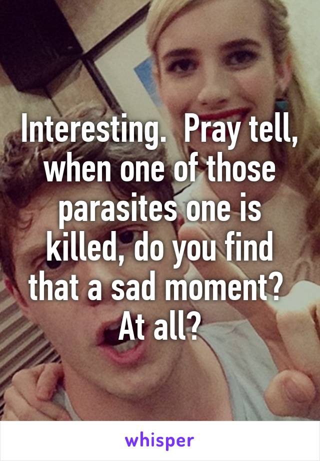 Interesting.  Pray tell, when one of those parasites one is killed, do you find that a sad moment?  At all?