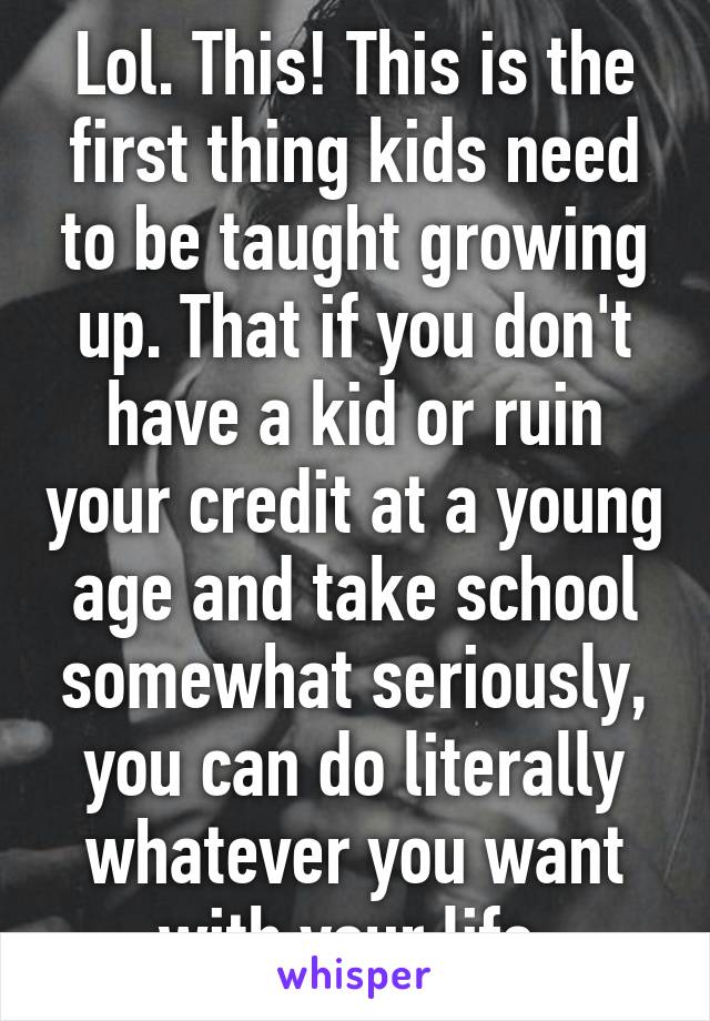 Lol. This! This is the first thing kids need to be taught growing up. That if you don't have a kid or ruin your credit at a young age and take school somewhat seriously, you can do literally whatever you want with your life.