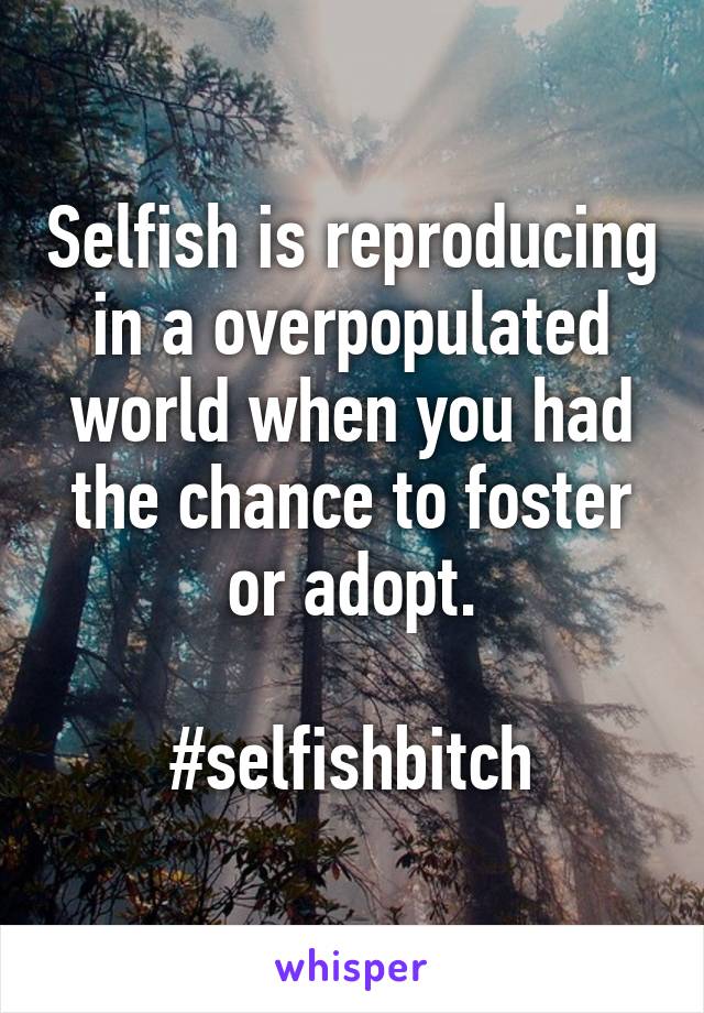 Selfish is reproducing in a overpopulated world when you had the chance to foster or adopt.

#selfishbitch