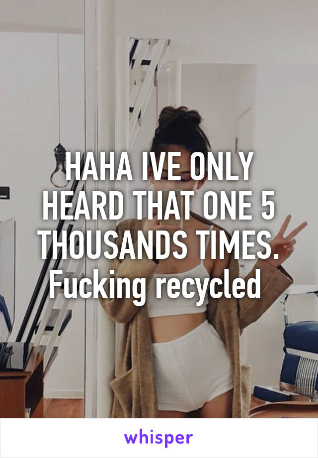 HAHA IVE ONLY HEARD THAT ONE 5 THOUSANDS TIMES. Fucking recycled 