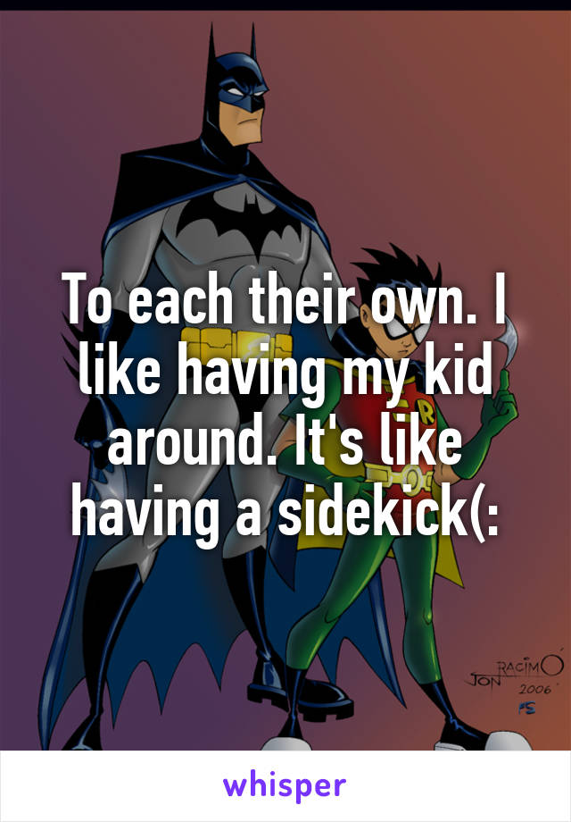 To each their own. I like having my kid around. It's like having a sidekick(: