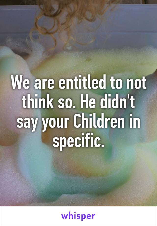 We are entitled to not think so. He didn't say your Children in specific.