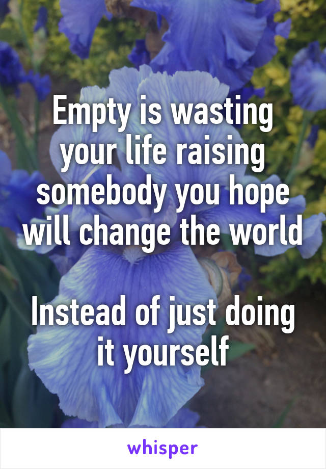 Empty is wasting your life raising somebody you hope will change the world

Instead of just doing it yourself