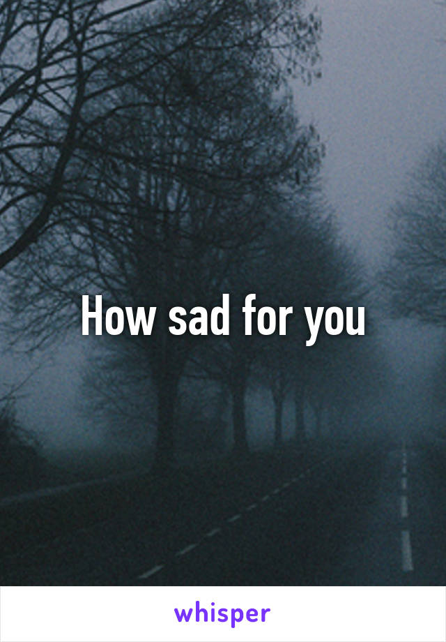 How sad for you